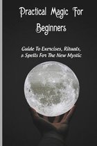 Practical Magic For Beginners: Guide To Exercises, Rituals, & Spells For The New Mystic
