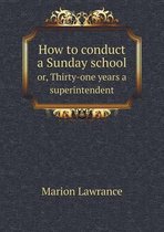 How to conduct a Sunday school or, Thirty-one years a superintendent