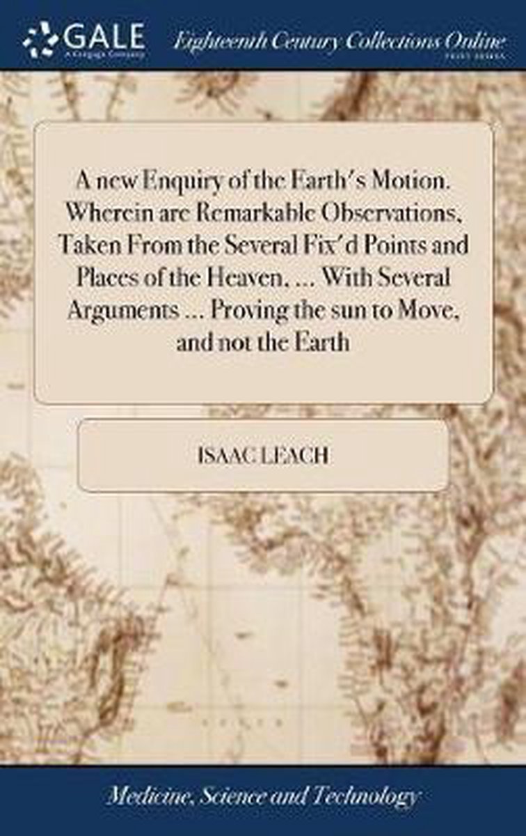 A New Enquiry of the Earth's Motion. Wherein Are Remarkable Observations, Taken from the Several Fix'd Points and Places of the Heaven, ... with Several Arguments ... Proving the Sun to Move, and Not the Earth - Isaac Leach