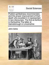 Publick Spiritedness Recommended, and the Proper Improvement of Their Death Who Excelled in It Represented. in Two Discourses. the First at Ashford in Derbyshire the Latter at Gainsborough in