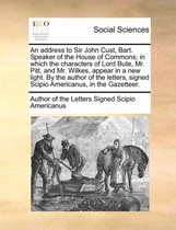 An Address to Sir John Cust, Bart. Speaker of the House of Commons; In Which the Characters of Lord Bute, Mr. Pitt, and Mr. Wilkes, Appear in a New Light. by the Author of the Letters, Signed