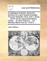A Catalogue of Books, Being the Libraries of a Right Reverend Prelate. Thomas Wickham, M.D. and J. Shaw, ... Which Will Be Sold Extraordinary Cheap ... at John Wilcox's ... on Monday March the 3D, 1734-5. ...