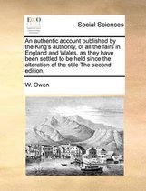 An Authentic Account Published by the King's Authority, of All the Fairs in England and Wales, as They Have Been Settled to Be Held Since the Alteration of the Stile the Second Edition.