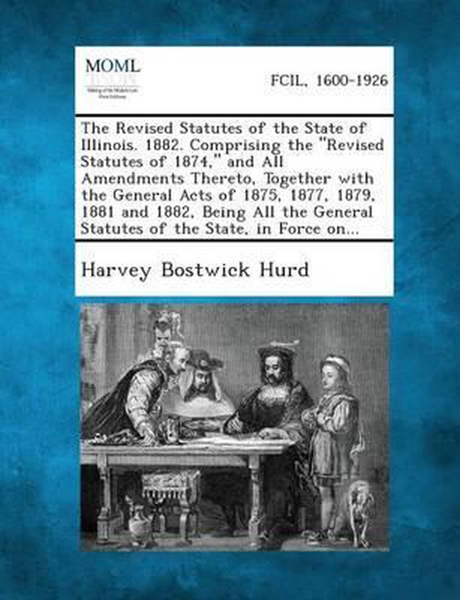 The Revised Statutes of the State of Illinois. 1882. Comprising the Revised Statutes of 1874, and All Amendments Thereto, Together with the General Acts of 1875, 1877, 1879, 1881 and 1882, Being All the General Statutes of the State, in Force On... - Harvey Bostwick Hurd
