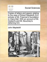 Copies of letters and papers relating to the case of Robert Mapletoft, B.A. scholar of Mr. Freeman's foundation in Clare-Hall. With an account of Mr. Godard's and Mr. Bouchery's defaming him.