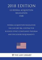 Federal Acquisition Regulation - Far Case 2007-006, Contractor Business Ethics Compliance Program and Disclosure Requirements (Us Federal Acquisition Regulation) (Far) (2018 Edition)
