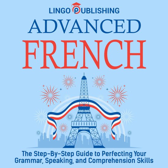 Advanced French: The Step By Step Guide to Perfecting Your Grammar, Speaking, and Comprehension Skills