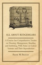 All About Budgerigars - A Concise But Comprehensive Treatise on Housing, Management, Breeding and Exhibiting, With Notes on Colour Varieties and Their Reproduction