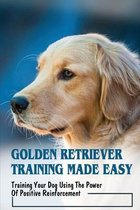 Golden Retriever Training Made Easy: Training Your Dog Using The Power Of Positive Reinforcement