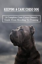 Keeping A Cane Corso Dog: A Complete Cane Corso Owner's Guide From Breeding To Training