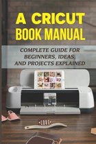 A Cricut Book Manual: Complete Guide For Beginners, Ideas, And Projects Explained