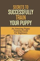 Secrets To Successfully Train Your Puppy: An Amazing Puppy Training Guide For Beginners