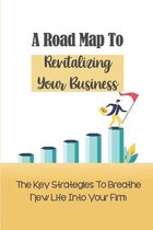 A Road Map To Revitalizing Your Business: The Key Strategies To Breathe New Life Into Your Firm