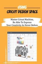 Using Cricut Design Space: Master Cricut Machine, Be Able To Express Your Creativity As Never Before