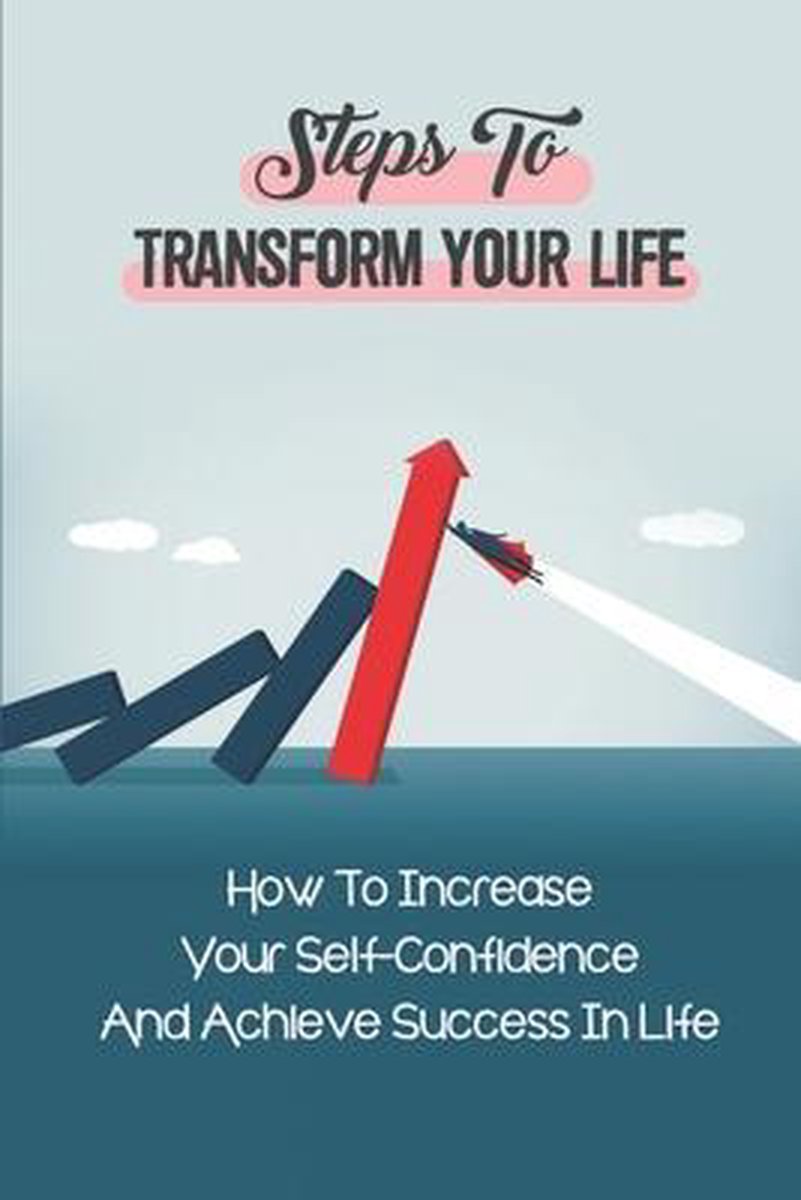 Steps To Transform Your Life: How To Increase Your Self-Confidence And Achieve Success In Life