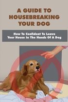 A Guide To Housebreaking Your Dog: How To Confident To Leave Your House In The Hands Of A Dog