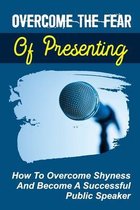 Overcome The Fear Of Presenting: How To Overcome Shyness And Become A Successful Public Speaker