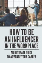 How To Be An Influencer In The Workplace: An Ultimate Guide To Advance Your Career