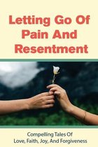 Letting Go Of Pain And Resentment: Compelling Tales Of Love, Faith, Joy, And Forgiveness
