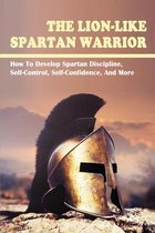 The Lion-Like Spartan Warrior: How To Develop Spartan Discipline, Self-Control, Self-Confidence, And More