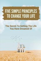 Five Simple Principles To Change Your Life: The Secret To Getting The Life You Have Dreamed Of