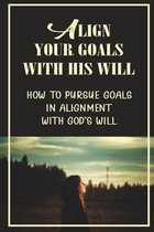 Align Your Goals With His Will: How To Pursue Goals In Alignment With God's Will