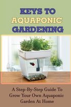 Keys To Aquaponic Gardening: A Step-By-Step Guide To Grow Your Own Aquaponic Garden At Home