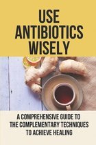 Use Antibiotics Wisely: A Comprehensive Guide To The Complementary Techniques To Achieve Healing