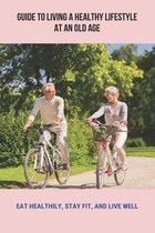 Guide To Living A Healthy Lifestyle At An Old Age: Eat Healthily, Stay Fit, And Live Well
