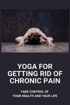 Yoga For Getting Rid Of Chronic Pain: Take Control Of Your Health And Your Life