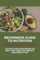 Beginners Guide To Nutrition: Tactics And Strategies To Help You Lose The Weight And Keep It Off