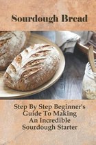 Sourdough Bread: Step By Step Beginner's Guide To Making An Incredible Sourdough Starter