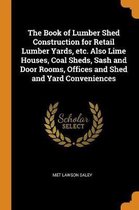 The Book of Lumber Shed Construction for Retail Lumber Yards, Etc. Also Lime Houses, Coal Sheds, Sash and Door Rooms, Offices and Shed and Yard Conveniences