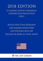 Resolution Plans Required for Insured Depository Institutions with $50 Billion or More in Total Assets (Us Federal Deposit Insurance Corporation Regulation) (Fdic) (2018 Edition)