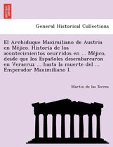 El Archiduque Maximiliano de Austria en Méjico. Historia de los acontecimientos ocurridos en ... Méjico, desde que los Españoles desembarcaron en Veracruz ... hasta la muerte del ... Emperador Maximiliano I.