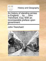 An History of Standing Armies in England. ... by ... John Trenchard, Esq; With an Incomparable Preface Upon Government.