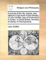 A Journal of the Life, Travels, and Labours in the Work of the Ministry, of John Griffith, Late of Chelmsford in Essex, in Great Britain, Formerly of Darby, in Pennsylvania.
