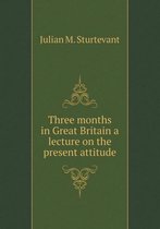 Three months in Great Britain a lecture on the present attitude