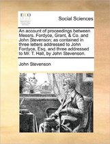 An Account of Proceedings Between Messrs. Fordyce, Grant, & Co. and John Stevenson; As Contained in Three Letters Addressed to John Fordyce, Esq. and Three Addressed to Mr. T. Hall, by John S