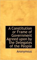 A Constitution or Frame of Government Agreed Upon by the Delegates of the People