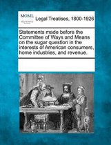 Statements Made Before the Committee of Ways and Means on the Sugar Question in the Interests of American Consumers, Home Industries, and Revenue.