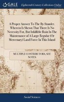 A Proper Answer to the By-Stander. Wherein Is Shewn That There Is No Necessity For, But Infallible Ruin in the Maintenance of a Large Regular (or Mercenary) Land Force in This Island
