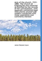 Acts of the Church, 1531-1885. the Church of England Her Own Reformer as Testified by the Records of Her Convocations, with Appendix Containing Legal Instruments Ancient and Modern Connected 