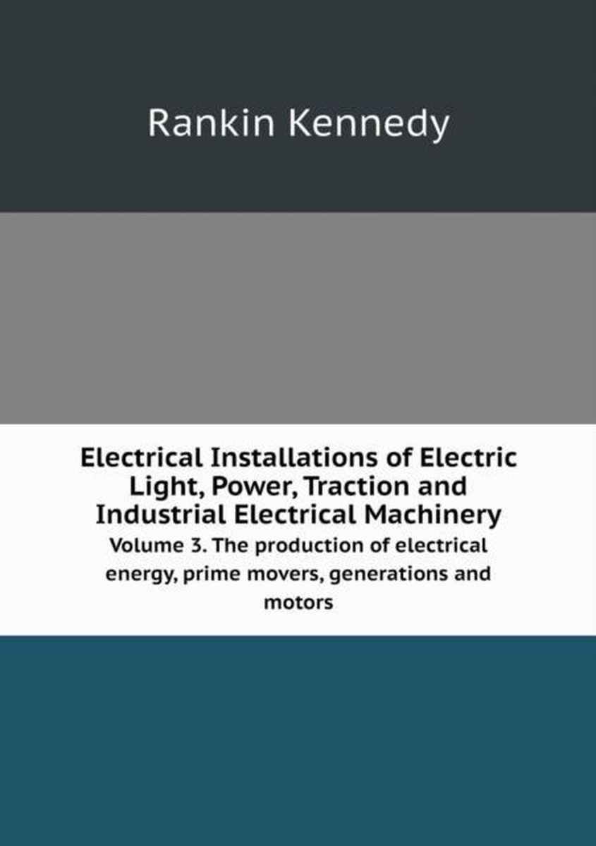 Electrical Installations of Electric Light, Power, Traction and Industrial Electrical Machinery Volume 3. The production of electrical energy, prime movers, generations and motors - Rankin Kennedy