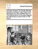 A Proper Answer To The By-Stander. Wherein Is Shewn That There Is No Necessity For, But Infallible Ruin In The Maintenance of A Large Regular (Or Mercenary) Land Force In This Island