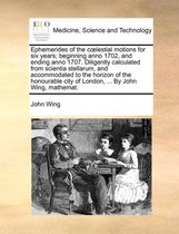 Ephemerides of the Clestial Motions for Six Years; Beginning Anno 1702, and Ending Anno 1707. Diligently Calculated from Scientia Stellarum, and Accommodated to the Horizon of the Honourable City of London, ... by John Wing, Mathemat.