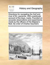 Directions for Navigating the Gulf and River of St. Lawrence. with a Particular Account of the Bays, Roads, Founded on Accurate Observations and Experiments Made by the Officers of