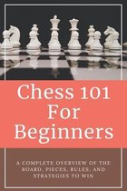 Chess 101 For Beginners - A Complete Overview Of The Board, Pieces, Rules, And Strategies To Win