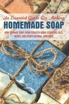 An Essential Guide On Making Homemade Soap: How To Make Soap From Scratch Using Essential Oils, Herbs, And Other Natural Additives