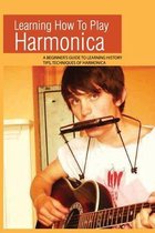 Learning How To Play Harmonica: A Beginner's Guide To Learning History, Tips, Techniques Of Harmonica